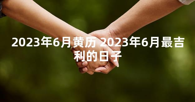 2023年6月黄历 2023年6月最吉利的日子